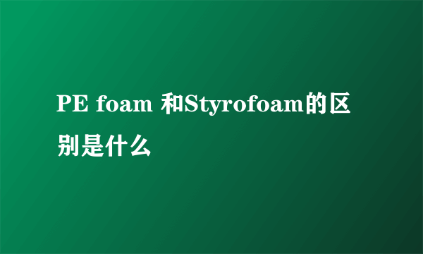 PE foam 和Styrofoam的区别是什么