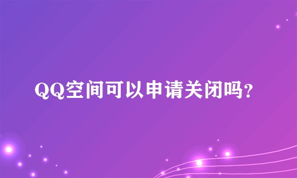 QQ空间可以申请关闭吗？