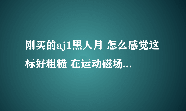 刚买的aj1黑人月 怎么感觉这标好粗糙 在运动磁场官网买的 求懂的大神来看看这标对不对