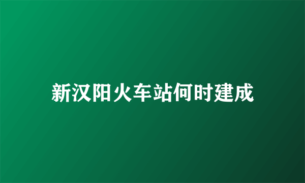 新汉阳火车站何时建成