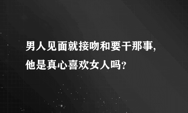 男人见面就接吻和要干那事,他是真心喜欢女人吗？