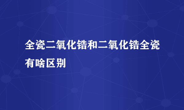 全瓷二氧化锆和二氧化锆全瓷有啥区别