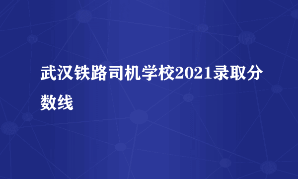 武汉铁路司机学校2021录取分数线