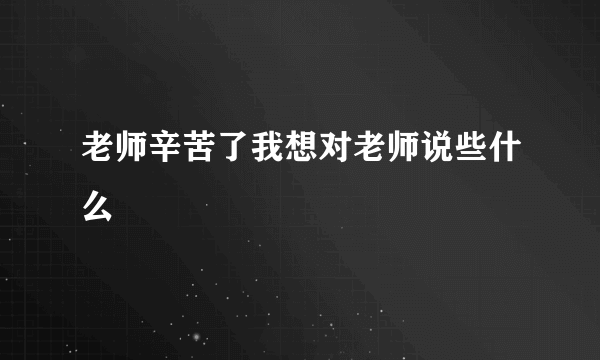 老师辛苦了我想对老师说些什么