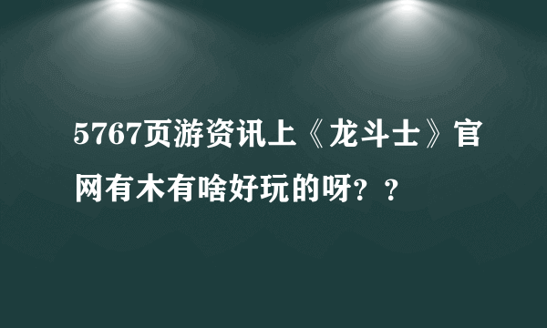 5767页游资讯上《龙斗士》官网有木有啥好玩的呀？？