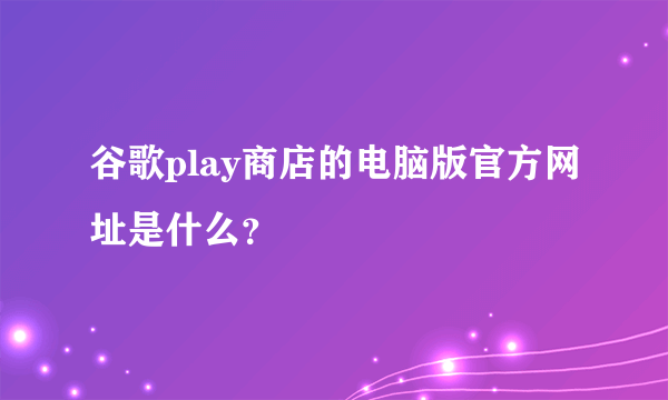 谷歌play商店的电脑版官方网址是什么？