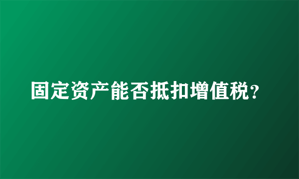 固定资产能否抵扣增值税？