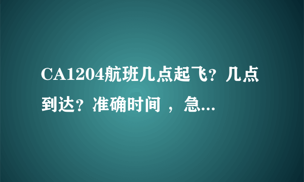 CA1204航班几点起飞？几点到达？准确时间 ，急！谢谢各位！