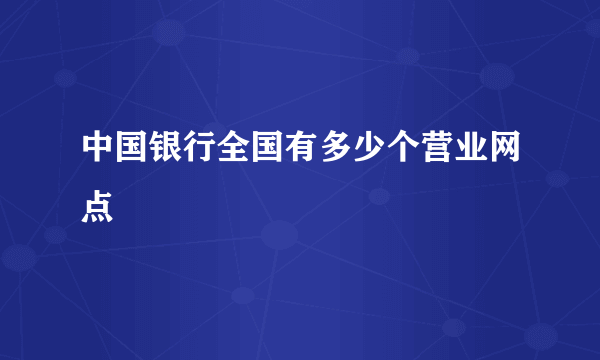 中国银行全国有多少个营业网点