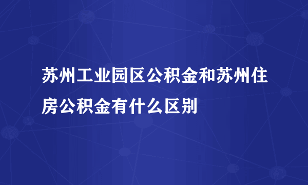 苏州工业园区公积金和苏州住房公积金有什么区别