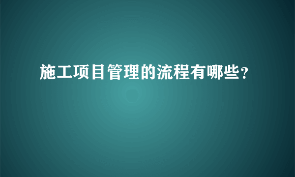 施工项目管理的流程有哪些？