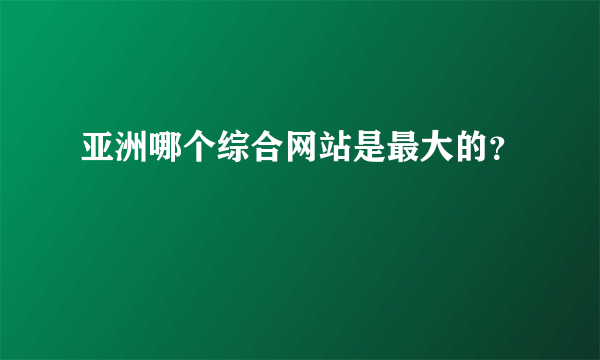 亚洲哪个综合网站是最大的？