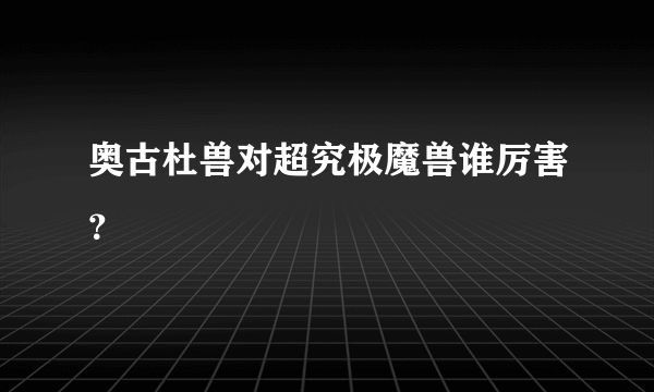 奥古杜兽对超究极魔兽谁厉害？