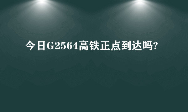 今日G2564高铁正点到达吗?