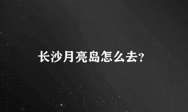 长沙月亮岛怎么去？