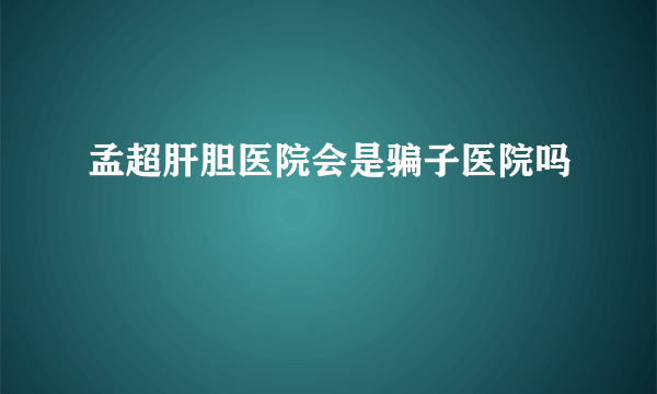 孟超肝胆医院会是骗子医院吗