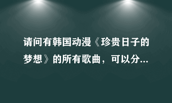 请问有韩国动漫《珍贵日子的梦想》的所有歌曲，可以分享给我吗？