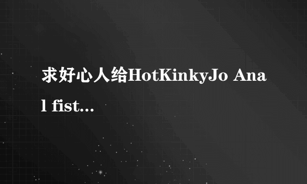 求好心人给HotKinkyJo Anal fist 720p高清完整版下载，有发必采纳