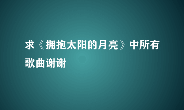 求《拥抱太阳的月亮》中所有歌曲谢谢