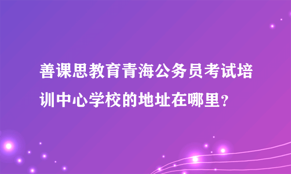 善课思教育青海公务员考试培训中心学校的地址在哪里？