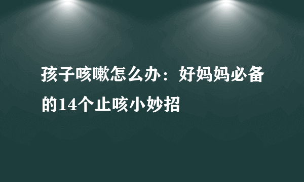 孩子咳嗽怎么办：好妈妈必备的14个止咳小妙招