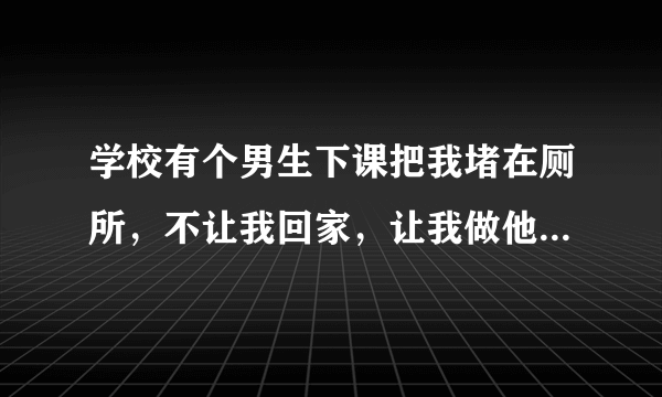 学校有个男生下课把我堵在厕所，不让我回家，让我做他女朋友，我不认识他，怎么办？他让我考虑几天，他...