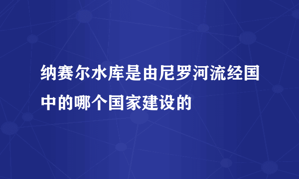 纳赛尔水库是由尼罗河流经国中的哪个国家建设的