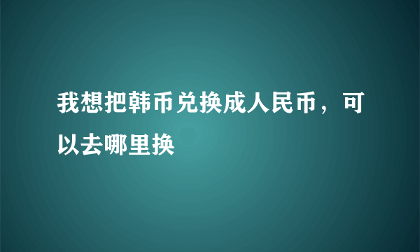 我想把韩币兑换成人民币，可以去哪里换