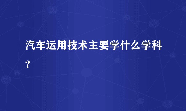 汽车运用技术主要学什么学科？