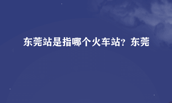 东莞站是指哪个火车站？东莞