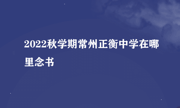 2022秋学期常州正衡中学在哪里念书