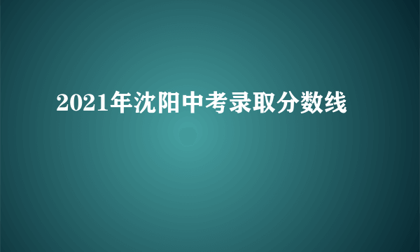 2021年沈阳中考录取分数线