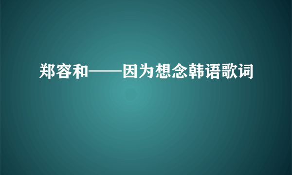 郑容和——因为想念韩语歌词