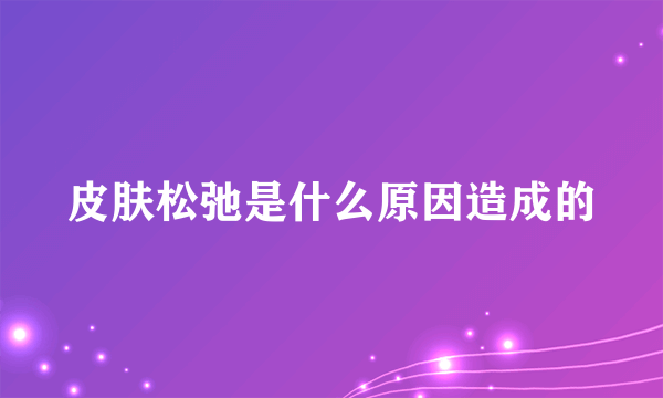 皮肤松弛是什么原因造成的