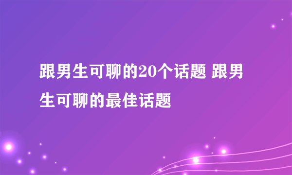 跟男生可聊的20个话题 跟男生可聊的最佳话题