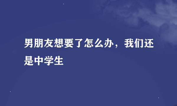 男朋友想要了怎么办，我们还是中学生