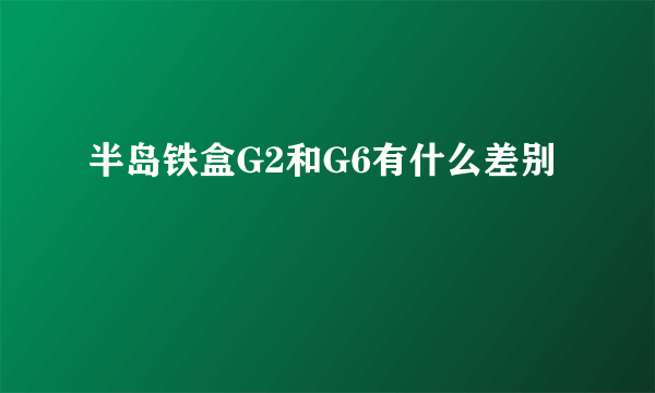 半岛铁盒G2和G6有什么差别