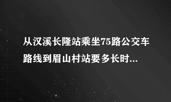 从汉溪长隆站乘坐75路公交车路线到眉山村站要多长时间。。请各位帮帮忙？？