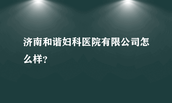 济南和谐妇科医院有限公司怎么样？