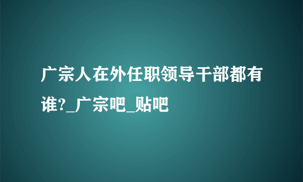 广宗人在外任职领导干部都有谁?_广宗吧_贴吧