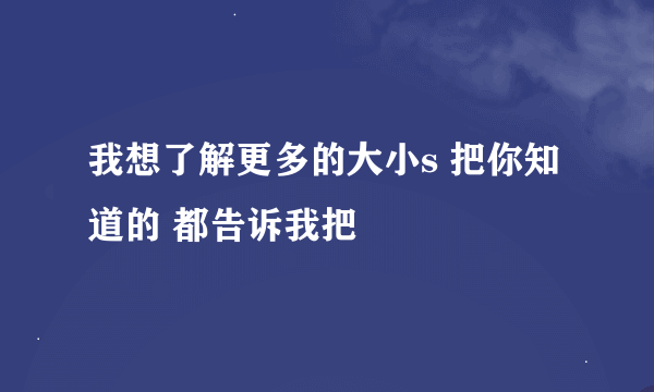 我想了解更多的大小s 把你知道的 都告诉我把