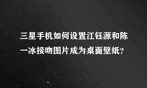 三星手机如何设置江钰源和陈一冰接吻图片成为桌面壁纸？