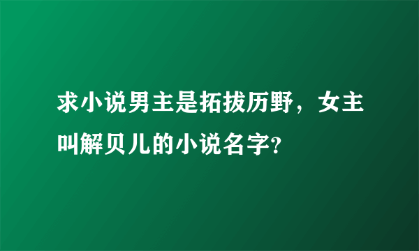 求小说男主是拓拔历野，女主叫解贝儿的小说名字？