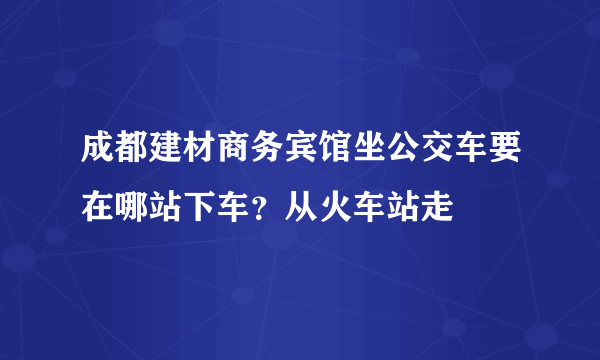 成都建材商务宾馆坐公交车要在哪站下车？从火车站走