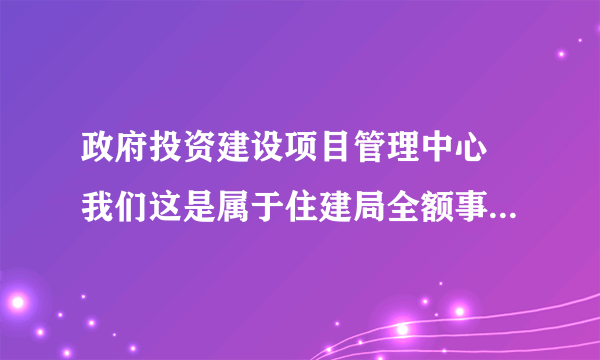 政府投资建设项目管理中心 我们这是属于住建局全额事业编 谁能帮我解释下具体是个什么样的单位 具体做什么