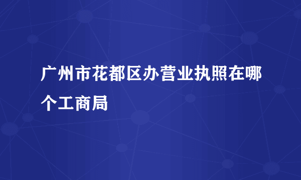 广州市花都区办营业执照在哪个工商局