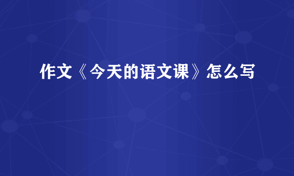 作文《今天的语文课》怎么写