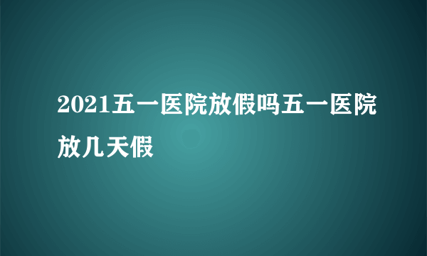 2021五一医院放假吗五一医院放几天假