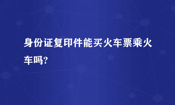 身份证复印件能买火车票乘火车吗?