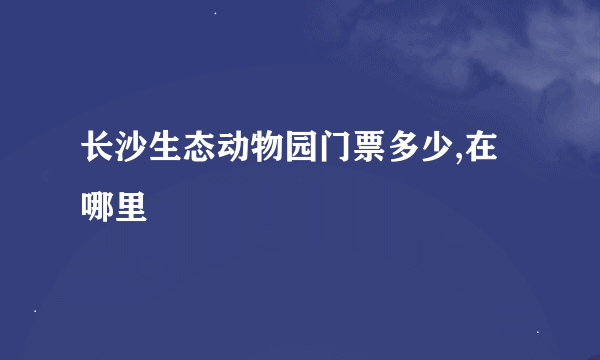 长沙生态动物园门票多少,在哪里